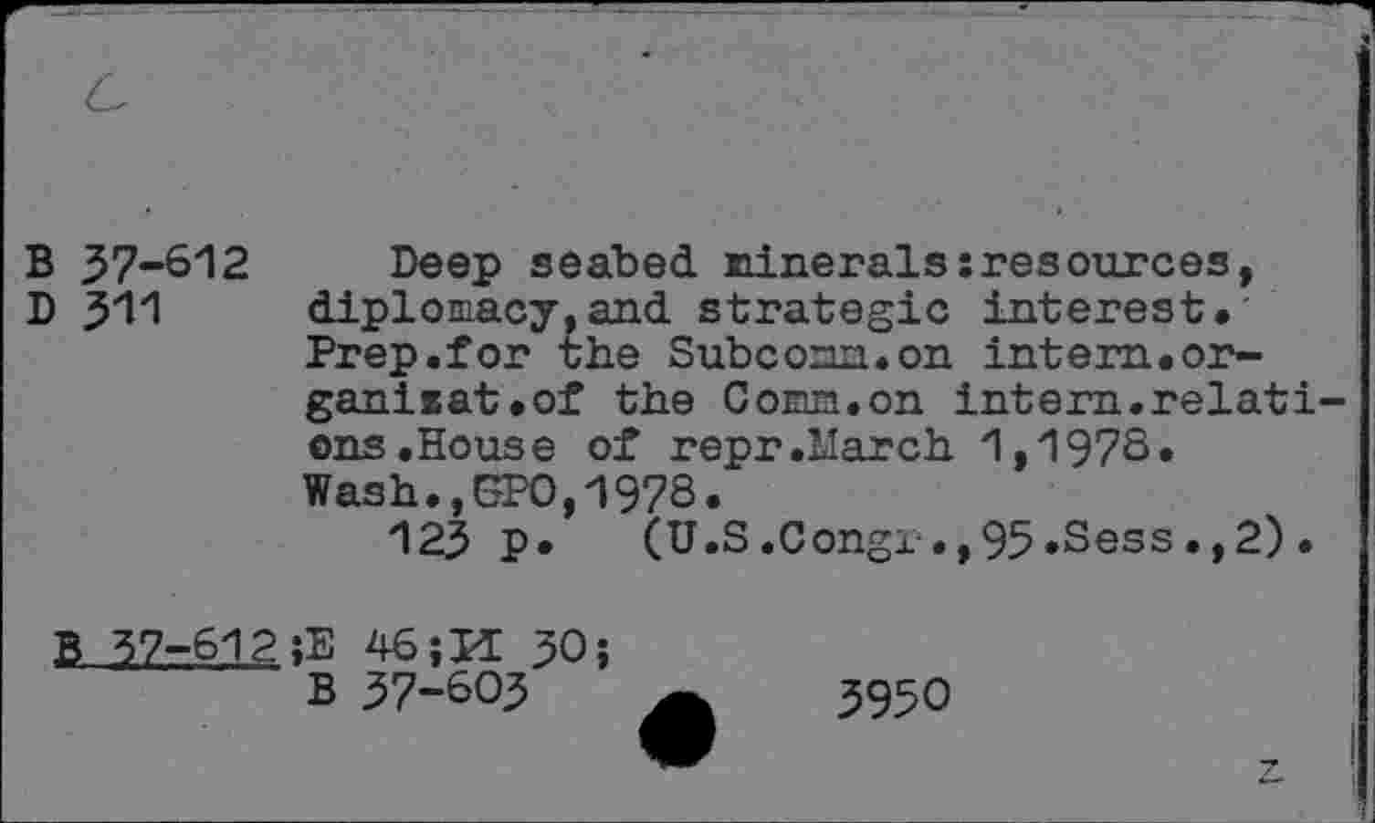 ﻿B 37-612
D 311
Deep seabed Minerals:resources, diplomacy.and strategic interest. Prep.for the Subcomm.on intern.organisât.of the Conn.on intern.relations .House of repr.March 1,197S. Wash., SPO,1978.
123 p. (U.S.Congr.,95.Sess.,2)•
B 37-612 ;E 46;M 30;
B 37-603
3950
7